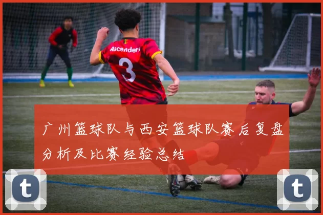 广州篮球队与西安篮球队赛后复盘分析及比赛经验总结