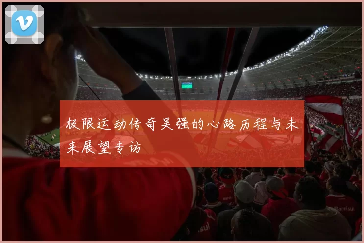 极限运动传奇吴强的心路历程与未来展望专访