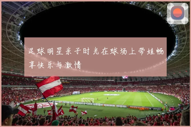 足球明星亲子时光在球场上带娃畅享快乐与激情