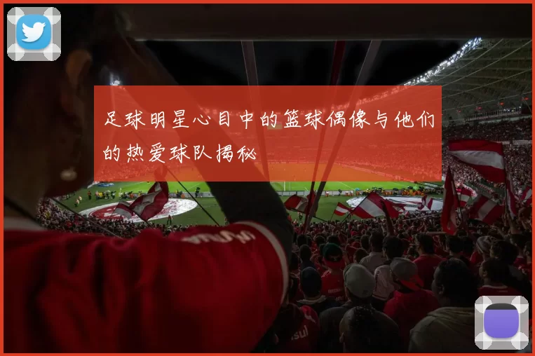 足球明星心目中的篮球偶像与他们的热爱球队揭秘