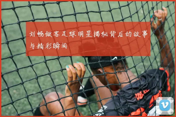 刘畅做客足球明星揭秘背后的故事与精彩瞬间