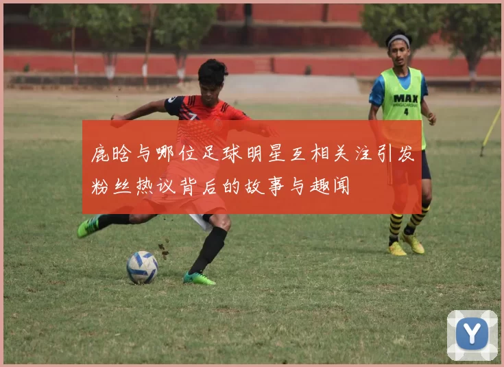 鹿晗与哪位足球明星互相关注引发粉丝热议背后的故事与趣闻