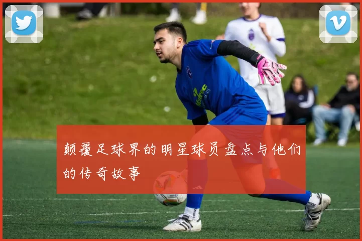 颠覆足球界的明星球员盘点与他们的传奇故事