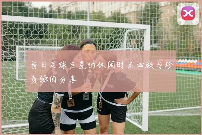 昔日足球巨星的休闲时光回顾与珍贵瞬间分享