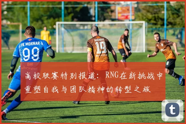 高校联赛特别报道：RNG在新挑战中重塑自我与团队精神的转型之旅