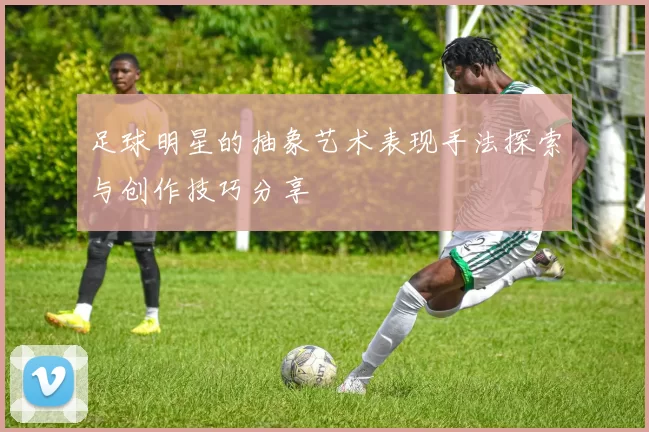 足球明星的抽象艺术表现手法探索与创作技巧分享
