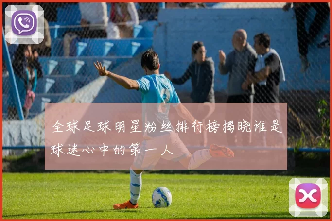全球足球明星粉丝排行榜揭晓谁是球迷心中的第一人