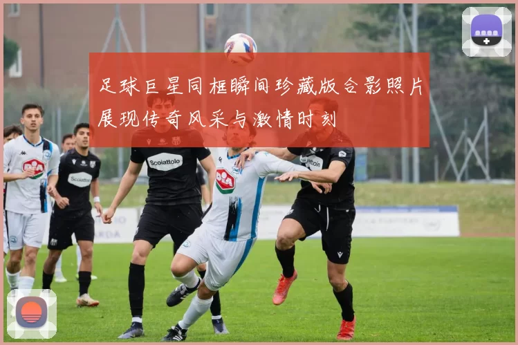 足球巨星同框瞬间珍藏版合影照片展现传奇风采与激情时刻