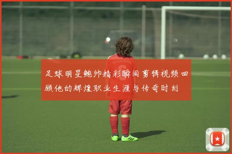 足球明星鲍帅精彩瞬间剪辑视频回顾他的辉煌职业生涯与传奇时刻