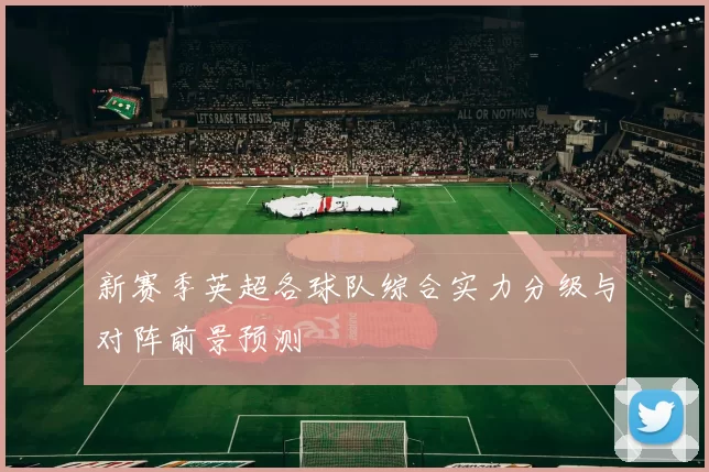 新赛季英超各球队综合实力分级与对阵前景预测