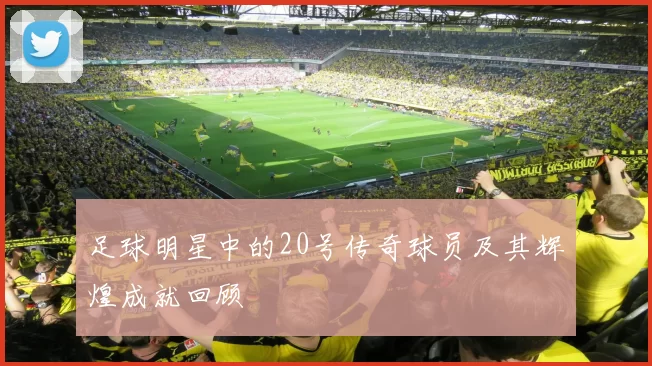 足球明星中的20号传奇球员及其辉煌成就回顾