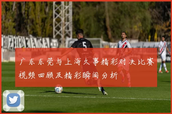 广东东莞与上海久事精彩对决比赛视频回顾及精彩瞬间分析