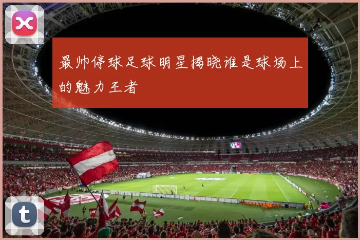 最帅停球足球明星揭晓谁是球场上的魅力王者