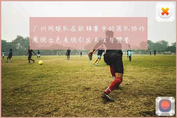 广州网球队在欧锦赛中的团队协作展现出色表现引发关注与赞誉