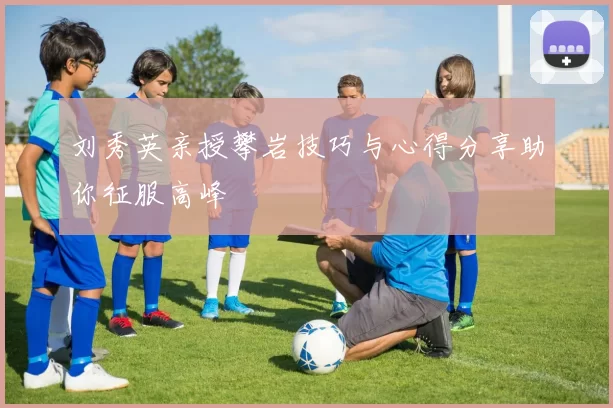 刘秀英亲授攀岩技巧与心得分享助你征服高峰