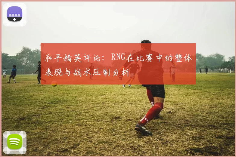 和平精英评论：RNG在比赛中的整体表现与战术压制分析
