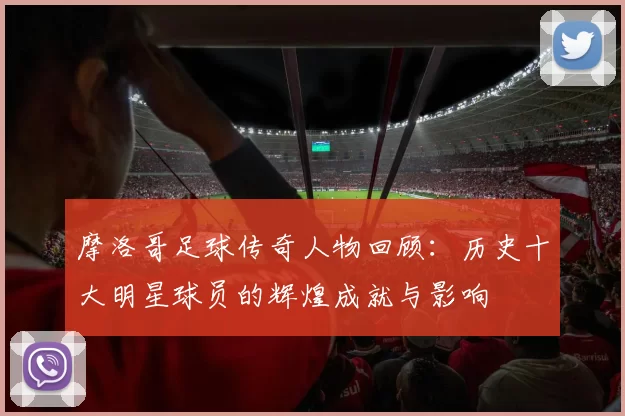 摩洛哥足球传奇人物回顾：历史十大明星球员的辉煌成就与影响