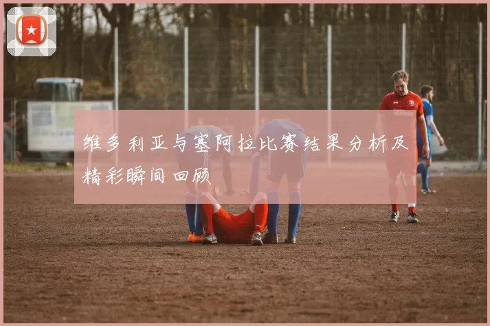 维多利亚与塞阿拉比赛结果分析及精彩瞬间回顾
