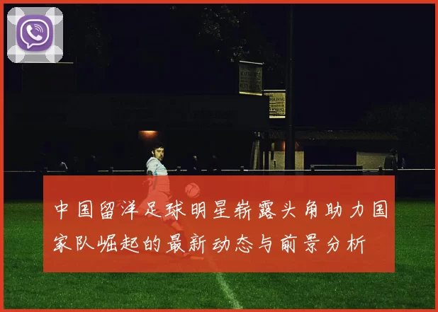 中国留洋足球明星崭露头角助力国家队崛起的最新动态与前景分析