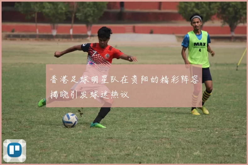 香港足球明星队在贵阳的精彩阵容揭晓引发球迷热议
