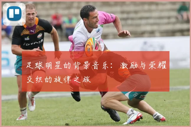 足球明星的背景音乐：激励与荣耀交织的旋律之旅