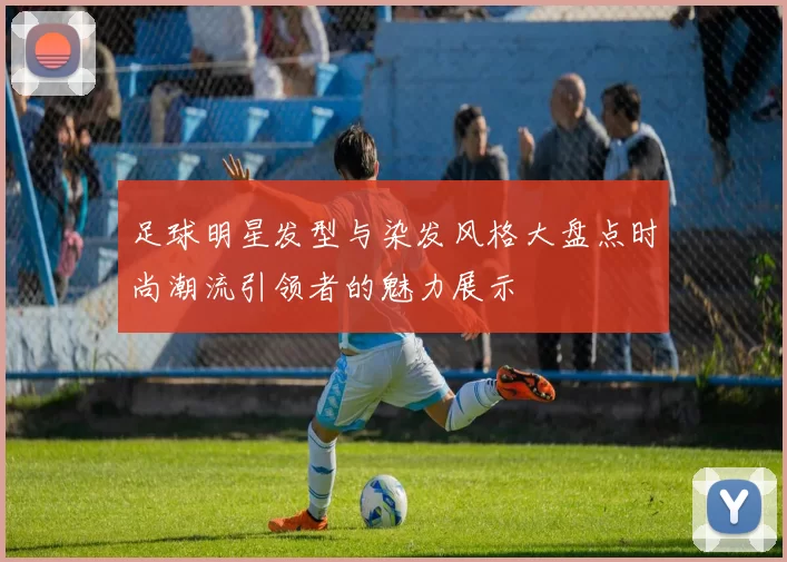 足球明星发型与染发风格大盘点时尚潮流引领者的魅力展示