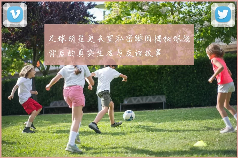 足球明星更衣室私密瞬间揭秘球场背后的真实生活与友谊故事