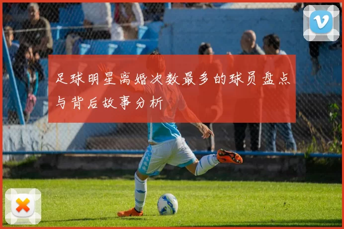 足球明星离婚次数最多的球员盘点与背后故事分析