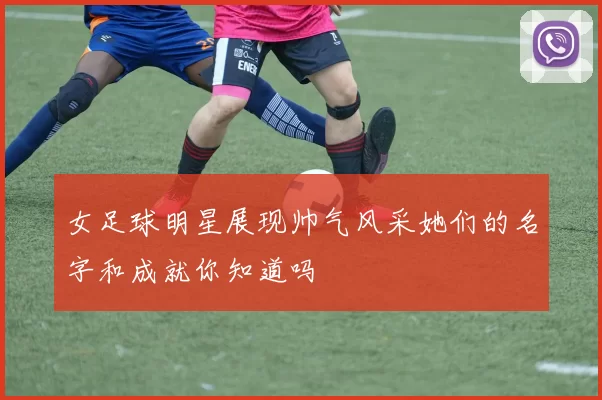 女足球明星展现帅气风采她们的名字和成就你知道吗