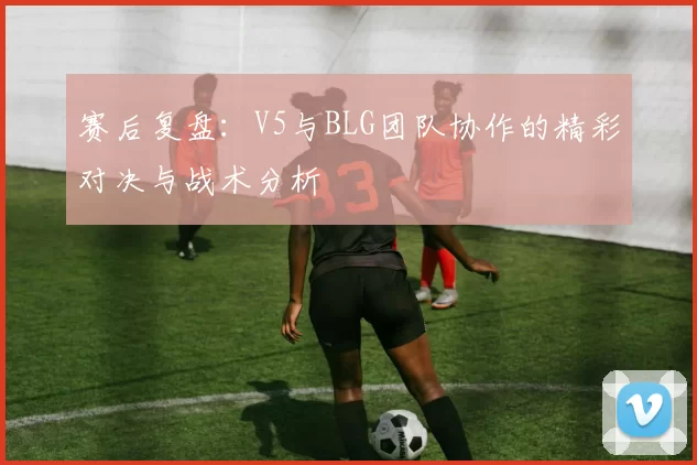 赛后复盘：V5与BLG团队协作的精彩对决与战术分析