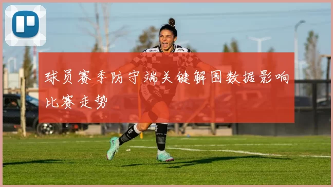 球员赛季防守端关键解围数据影响比赛走势