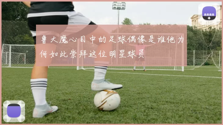 鲁大魔心目中的足球偶像是谁他为何如此崇拜这位明星球员