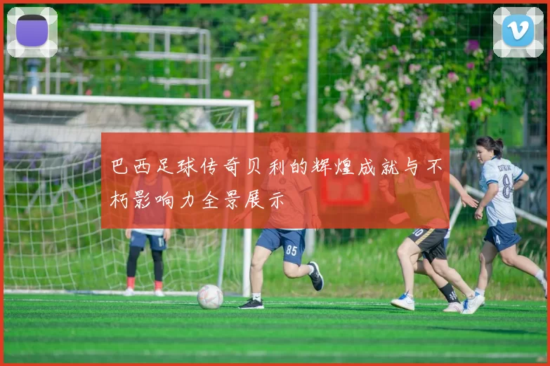 巴西足球传奇贝利的辉煌成就与不朽影响力全景展示
