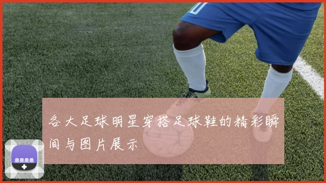 各大足球明星穿搭足球鞋的精彩瞬间与图片展示