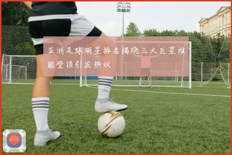 亚洲足球明星排名揭晓三大巨星谁能登顶引发热议