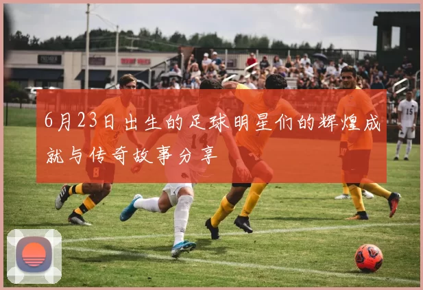 6月23日出生的足球明星们的辉煌成就与传奇故事分享