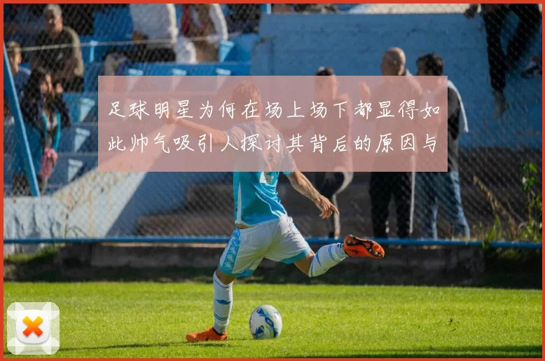 足球明星为何在场上场下都显得如此帅气吸引人探讨其背后的原因与魅力