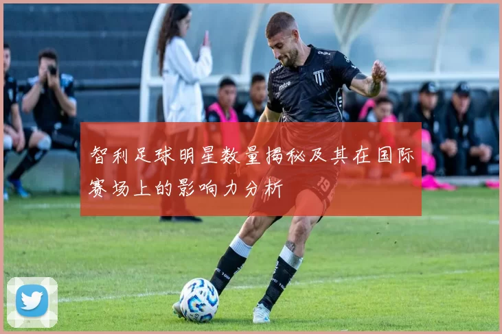 智利足球明星数量揭秘及其在国际赛场上的影响力分析