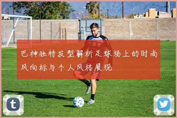 巴神独特发型解析足球场上的时尚风向标与个人风格展现