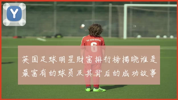 英国足球明星财富排行榜揭晓谁是最富有的球员及其背后的成功故事