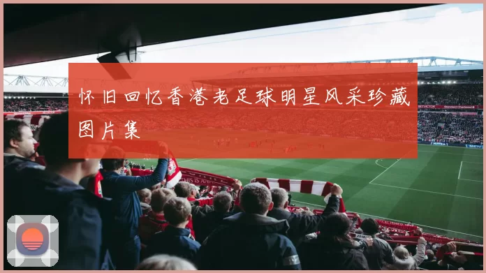 怀旧回忆香港老足球明星风采珍藏图片集