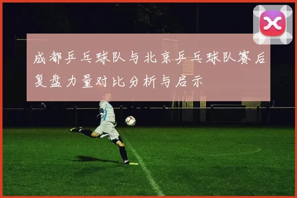 成都乒乓球队与北京乒乓球队赛后复盘力量对比分析与启示