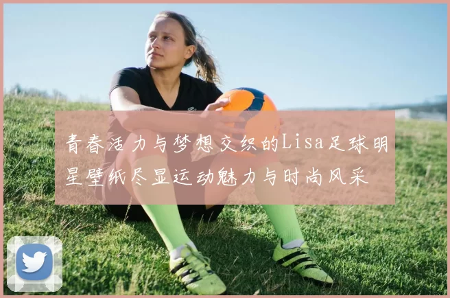 青春活力与梦想交织的Lisa足球明星壁纸尽显运动魅力与时尚风采
