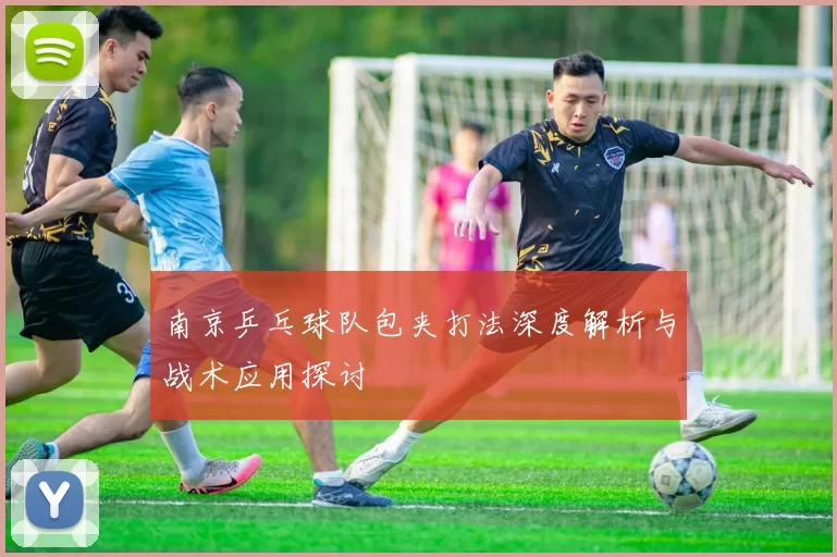 南京乒乓球队包夹打法深度解析与战术应用探讨