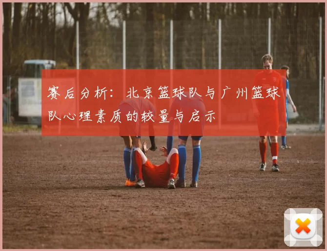 赛后分析：北京篮球队与广州篮球队心理素质的较量与启示