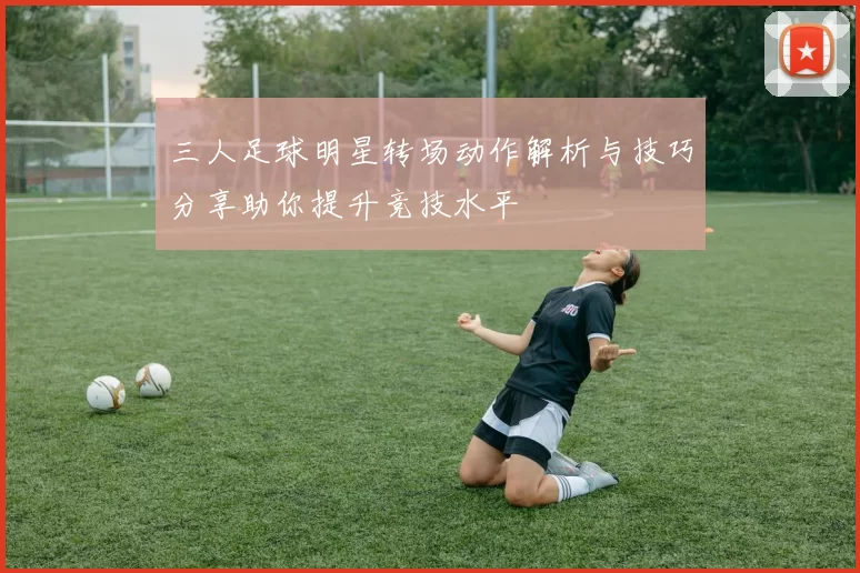 三人足球明星转场动作解析与技巧分享助你提升竞技水平