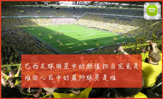 巴西足球明星中的颜值担当究竟是谁你心目中的最帅球员是谁