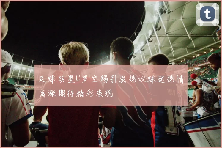 足球明星C罗空踢引发热议球迷热情高涨期待精彩表现