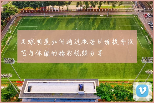 足球明星如何通过艰苦训练提升技艺与体能的精彩视频分享